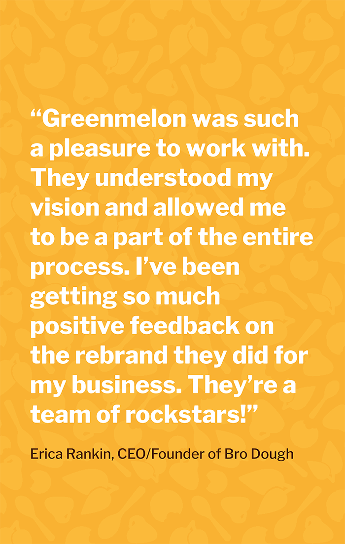 “Greenmelon was such a pleasure to work with. They understood my vision and allowed me to be a part of the entire process. I’ve been getting so much positive feedback on the rebrand they did for my business. They’re a team of rockstars!” — Erica Rankin, CEO/Founder of Bro Dough